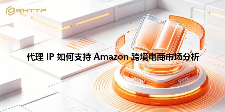 代理 IP 如何支持 Amazon 跨境电商市场分析
